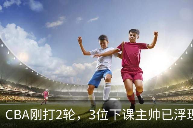 CBA刚打2轮，3位下课主帅已浮现，1本土教练在列